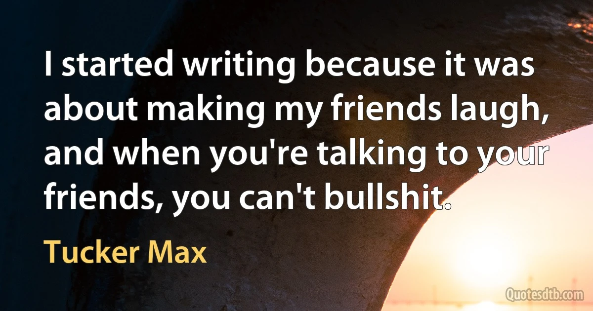 I started writing because it was about making my friends laugh, and when you're talking to your friends, you can't bullshit. (Tucker Max)