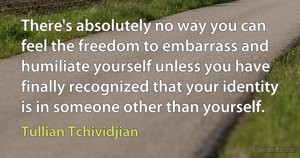 There's absolutely no way you can feel the freedom to embarrass and humiliate yourself unless you have finally recognized that your identity is in someone other than yourself. (Tullian Tchividjian)