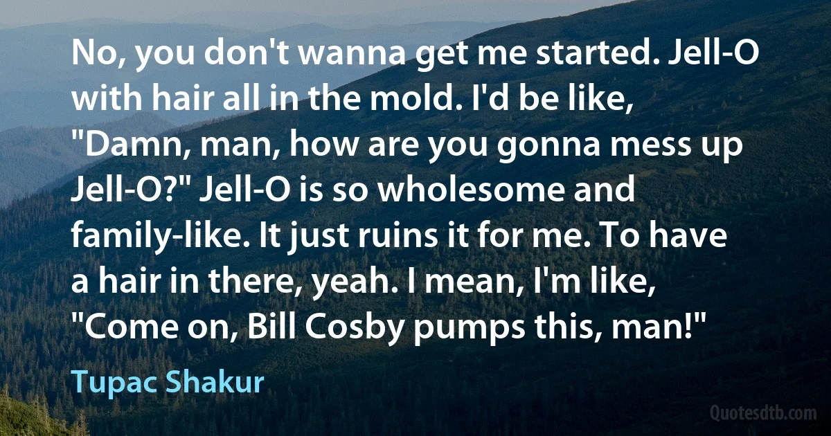 No, you don't wanna get me started. Jell-O with hair all in the mold. I'd be like, "Damn, man, how are you gonna mess up Jell-O?" Jell-O is so wholesome and family-like. It just ruins it for me. To have a hair in there, yeah. I mean, I'm like, "Come on, Bill Cosby pumps this, man!" (Tupac Shakur)