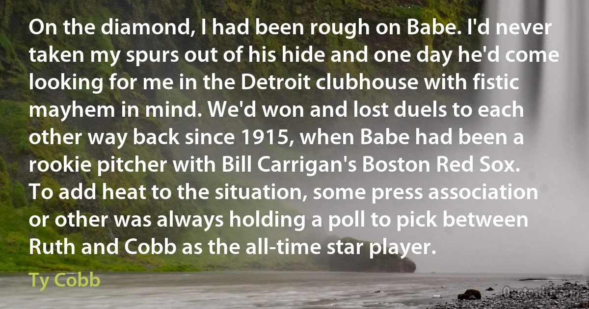 On the diamond, I had been rough on Babe. I'd never taken my spurs out of his hide and one day he'd come looking for me in the Detroit clubhouse with fistic mayhem in mind. We'd won and lost duels to each other way back since 1915, when Babe had been a rookie pitcher with Bill Carrigan's Boston Red Sox. To add heat to the situation, some press association or other was always holding a poll to pick between Ruth and Cobb as the all-time star player. (Ty Cobb)