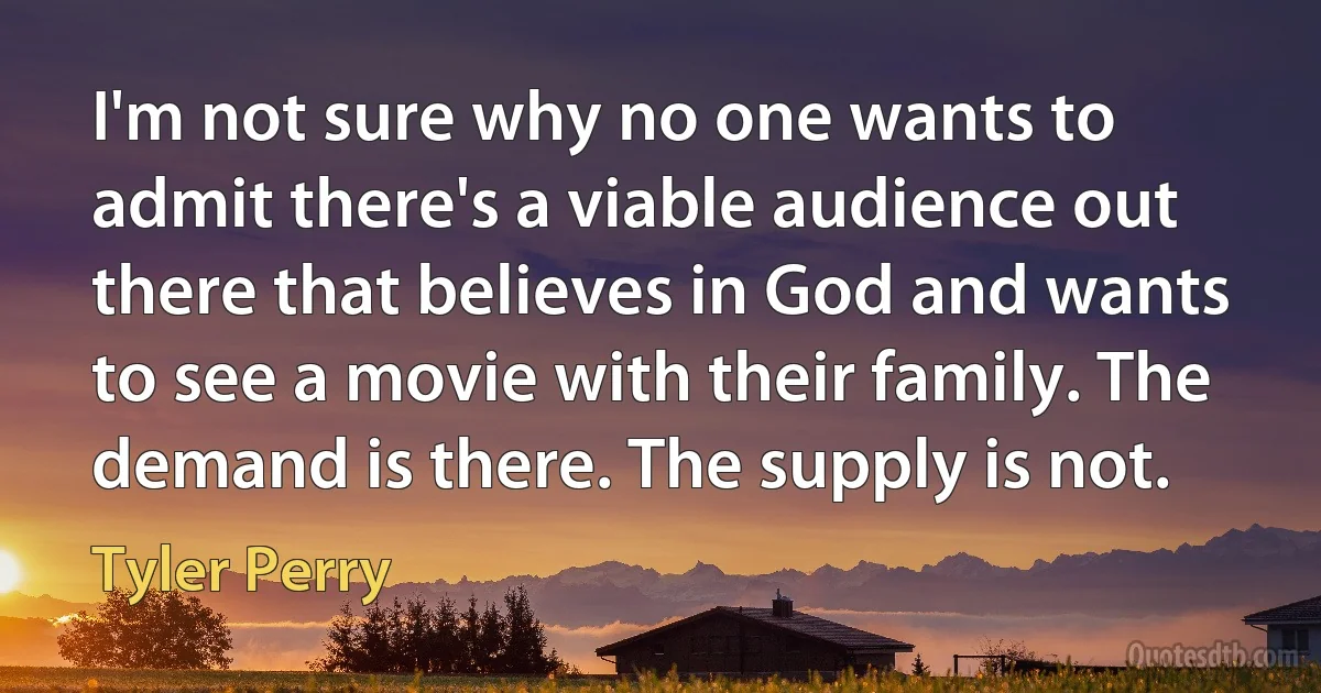 I'm not sure why no one wants to admit there's a viable audience out there that believes in God and wants to see a movie with their family. The demand is there. The supply is not. (Tyler Perry)