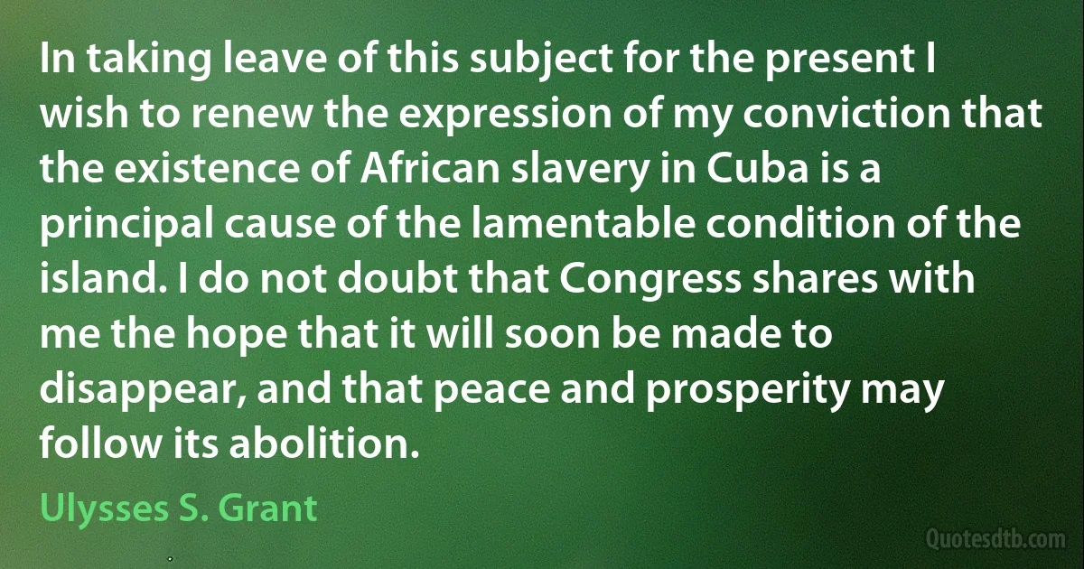 In taking leave of this subject for the present I wish to renew the expression of my conviction that the existence of African slavery in Cuba is a principal cause of the lamentable condition of the island. I do not doubt that Congress shares with me the hope that it will soon be made to disappear, and that peace and prosperity may follow its abolition. (Ulysses S. Grant)