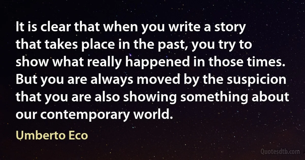 It is clear that when you write a story that takes place in the past, you try to show what really happened in those times. But you are always moved by the suspicion that you are also showing something about our contemporary world. (Umberto Eco)