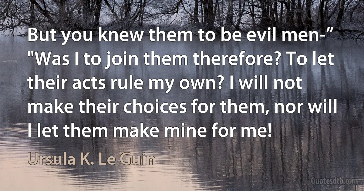 But you knew them to be evil men-”
"Was I to join them therefore? To let their acts rule my own? I will not make their choices for them, nor will I let them make mine for me! (Ursula K. Le Guin)