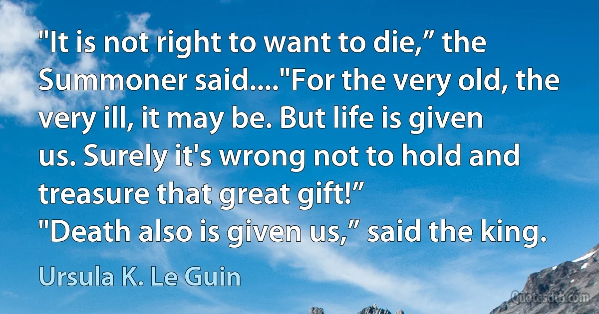 "It is not right to want to die,” the Summoner said...."For the very old, the very ill, it may be. But life is given us. Surely it's wrong not to hold and treasure that great gift!”
"Death also is given us,” said the king. (Ursula K. Le Guin)