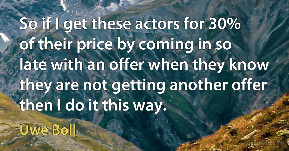 So if I get these actors for 30% of their price by coming in so late with an offer when they know they are not getting another offer then I do it this way. (Uwe Boll)