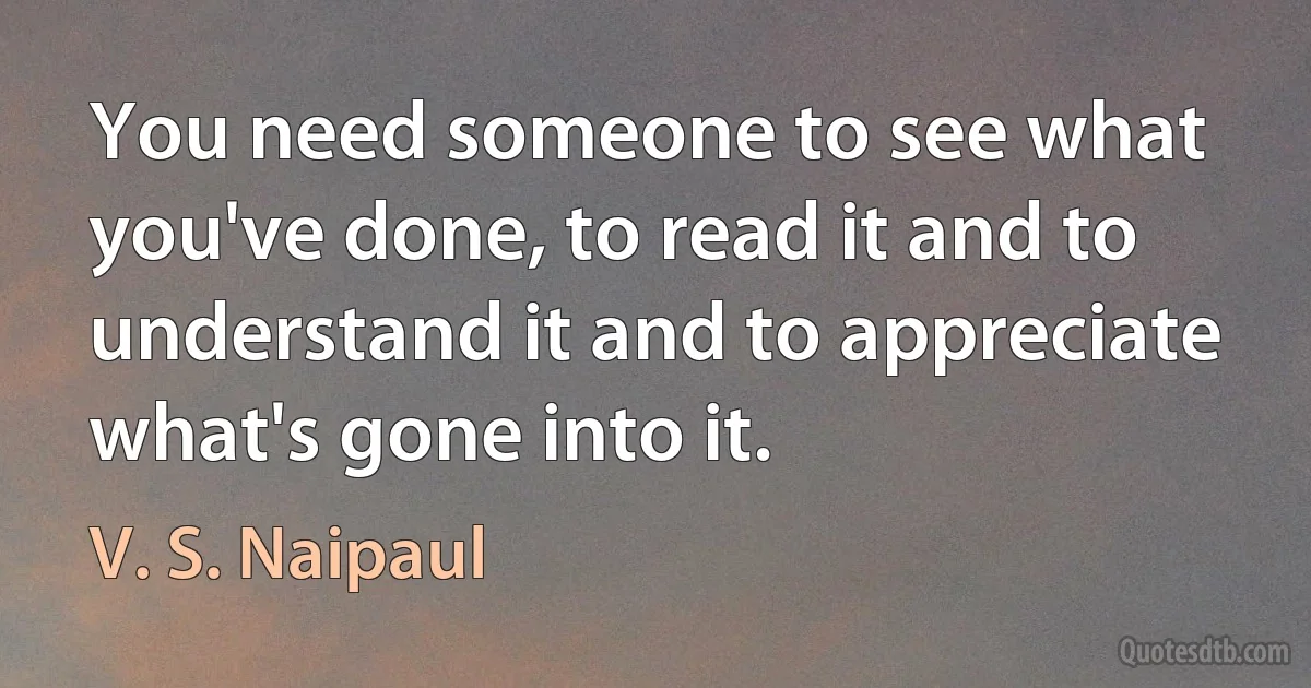 You need someone to see what you've done, to read it and to understand it and to appreciate what's gone into it. (V. S. Naipaul)