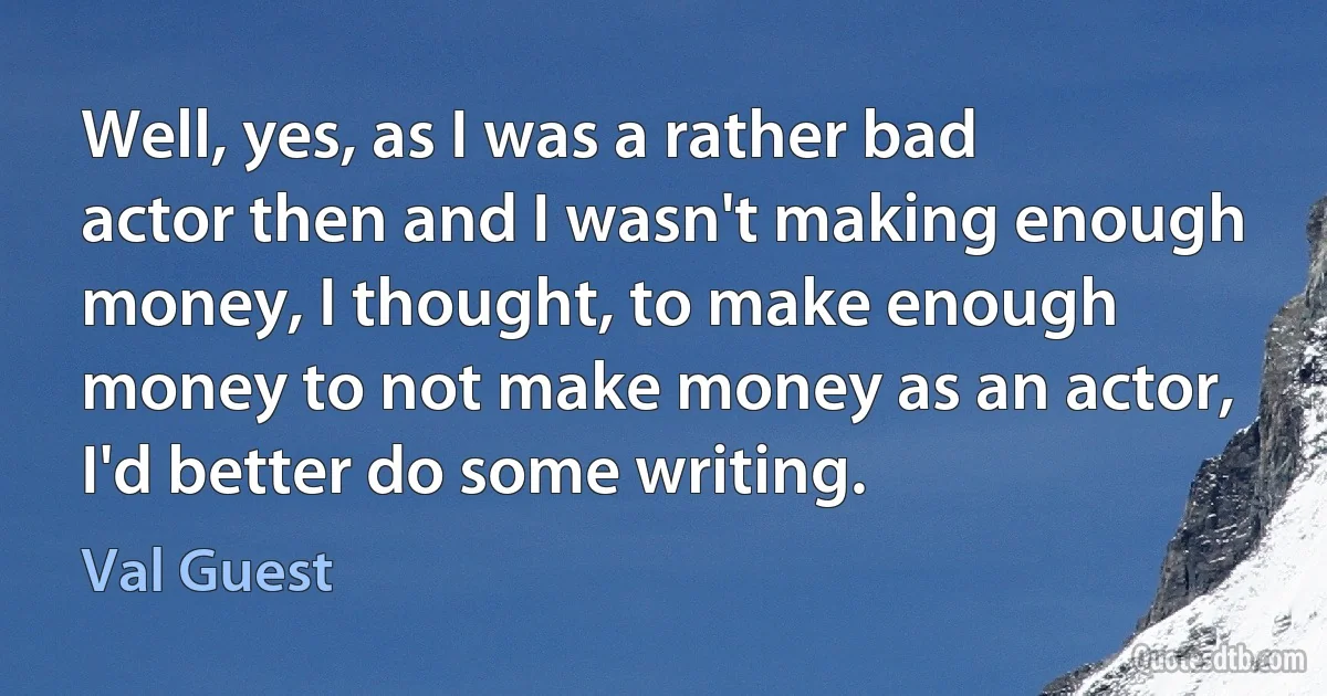 Well, yes, as I was a rather bad actor then and I wasn't making enough money, I thought, to make enough money to not make money as an actor, I'd better do some writing. (Val Guest)