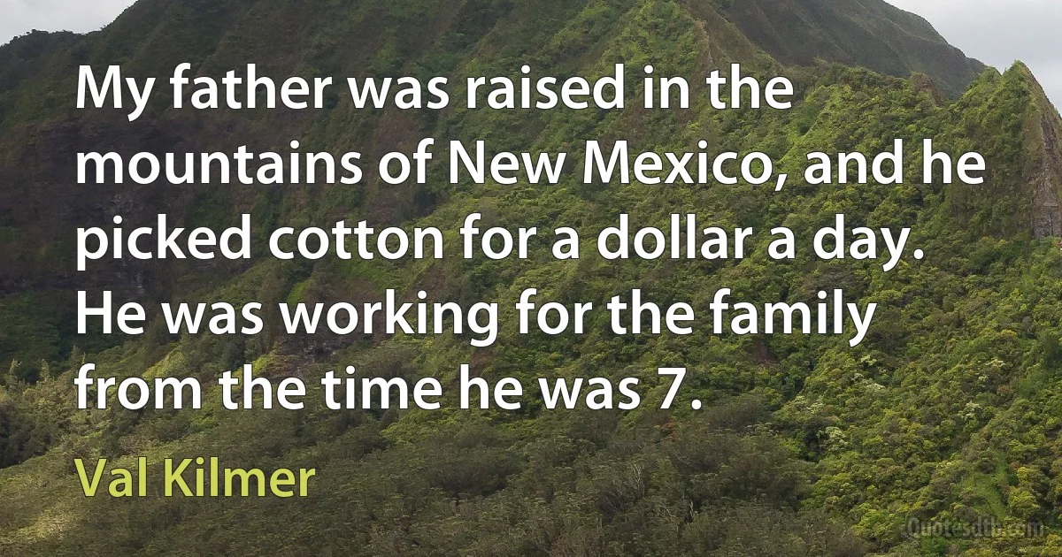 My father was raised in the mountains of New Mexico, and he picked cotton for a dollar a day. He was working for the family from the time he was 7. (Val Kilmer)