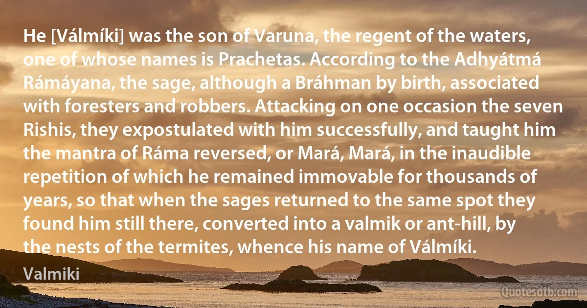 He [Válmíki] was the son of Varuna, the regent of the waters, one of whose names is Prachetas. According to the Adhyátmá Rámáyana, the sage, although a Bráhman by birth, associated with foresters and robbers. Attacking on one occasion the seven Rishis, they expostulated with him successfully, and taught him the mantra of Ráma reversed, or Mará, Mará, in the inaudible repetition of which he remained immovable for thousands of years, so that when the sages returned to the same spot they found him still there, converted into a valmik or ant-hill, by the nests of the termites, whence his name of Válmíki. (Valmiki)