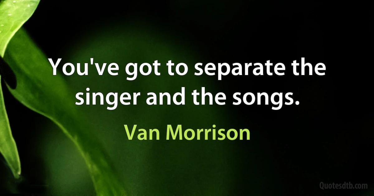 You've got to separate the singer and the songs. (Van Morrison)