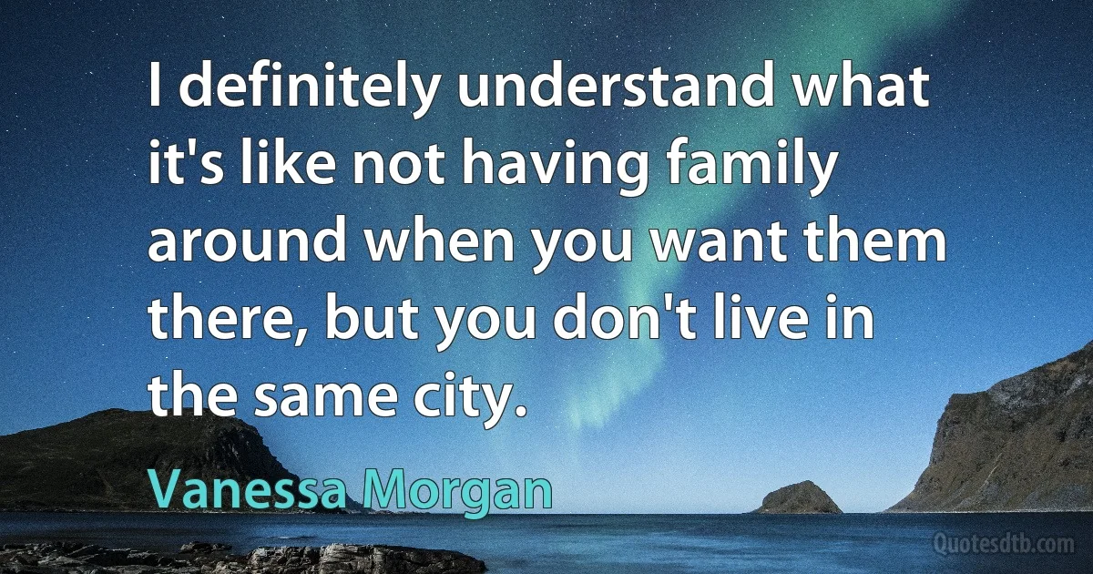 I definitely understand what it's like not having family around when you want them there, but you don't live in the same city. (Vanessa Morgan)