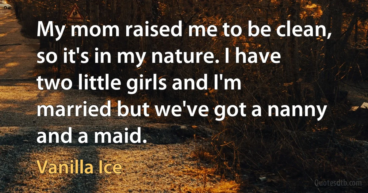 My mom raised me to be clean, so it's in my nature. I have two little girls and I'm married but we've got a nanny and a maid. (Vanilla Ice)