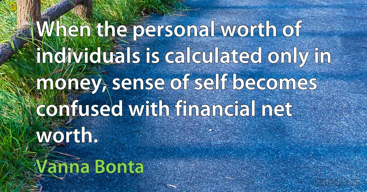 When the personal worth of individuals is calculated only in money, sense of self becomes confused with financial net worth. (Vanna Bonta)