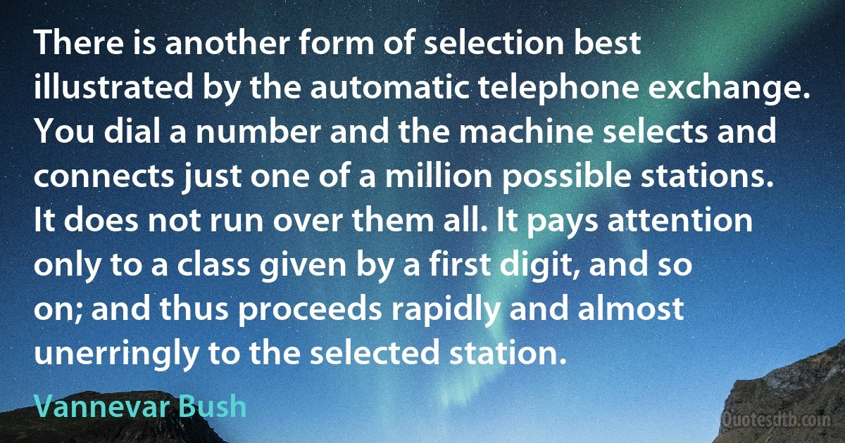 There is another form of selection best illustrated by the automatic telephone exchange. You dial a number and the machine selects and connects just one of a million possible stations. It does not run over them all. It pays attention only to a class given by a first digit, and so on; and thus proceeds rapidly and almost unerringly to the selected station. (Vannevar Bush)