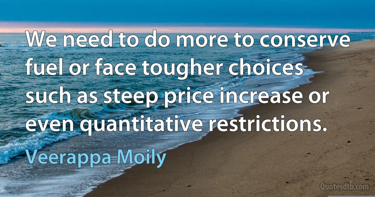 We need to do more to conserve fuel or face tougher choices such as steep price increase or even quantitative restrictions. (Veerappa Moily)