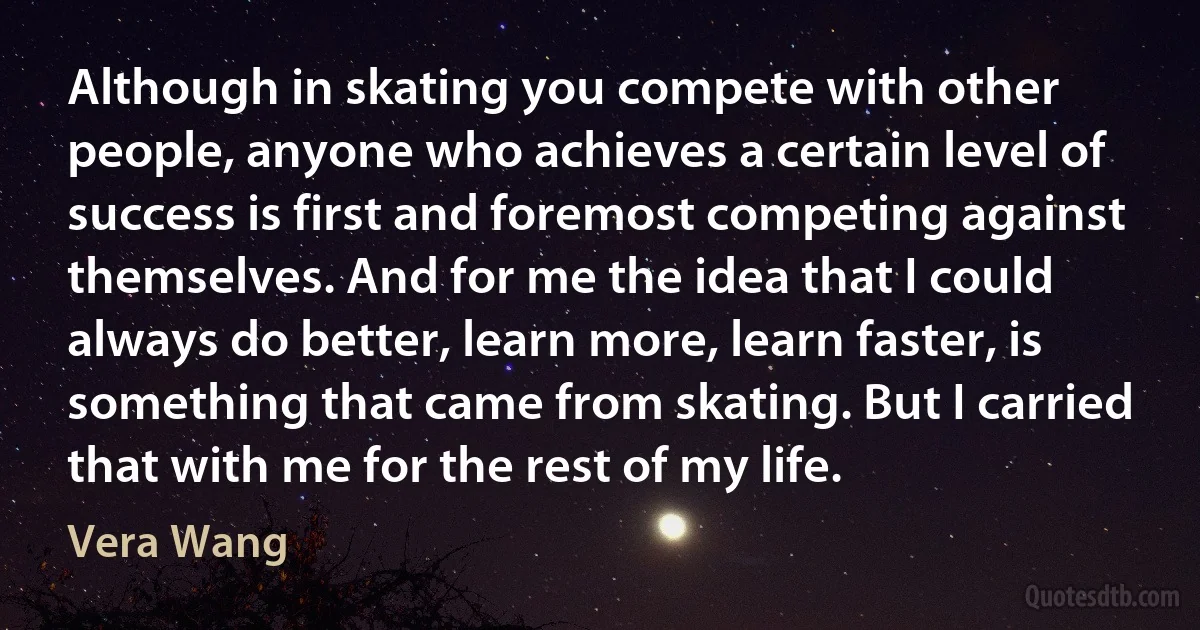 Although in skating you compete with other people, anyone who achieves a certain level of success is first and foremost competing against themselves. And for me the idea that I could always do better, learn more, learn faster, is something that came from skating. But I carried that with me for the rest of my life. (Vera Wang)