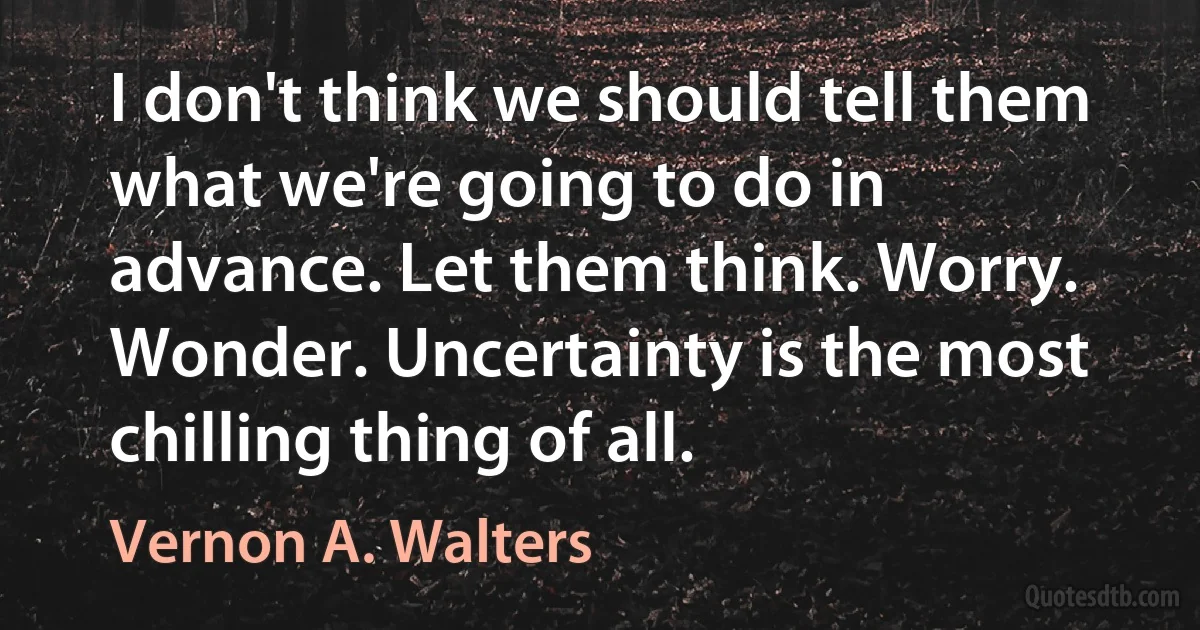 I don't think we should tell them what we're going to do in advance. Let them think. Worry. Wonder. Uncertainty is the most chilling thing of all. (Vernon A. Walters)