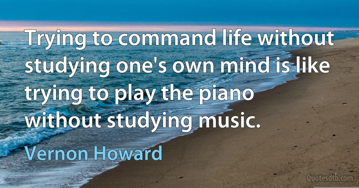 Trying to command life without studying one's own mind is like trying to play the piano without studying music. (Vernon Howard)