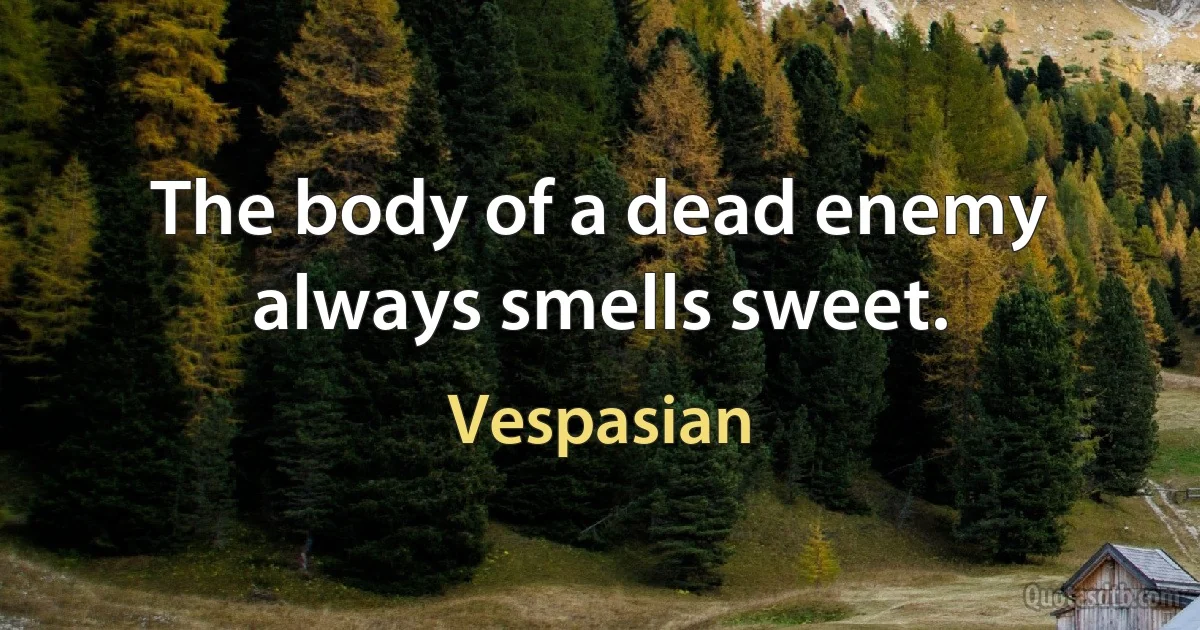 The body of a dead enemy always smells sweet. (Vespasian)