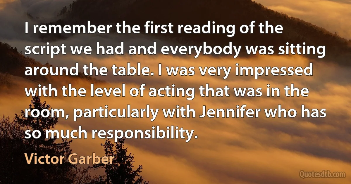 I remember the first reading of the script we had and everybody was sitting around the table. I was very impressed with the level of acting that was in the room, particularly with Jennifer who has so much responsibility. (Victor Garber)