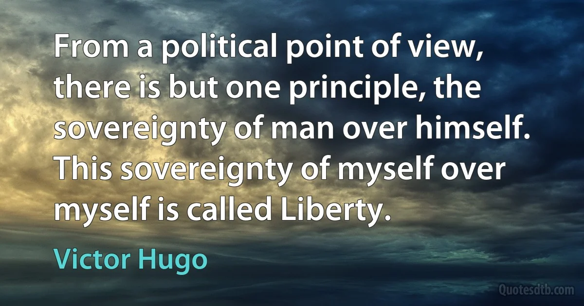 From a political point of view, there is but one principle, the sovereignty of man over himself. This sovereignty of myself over myself is called Liberty. (Victor Hugo)