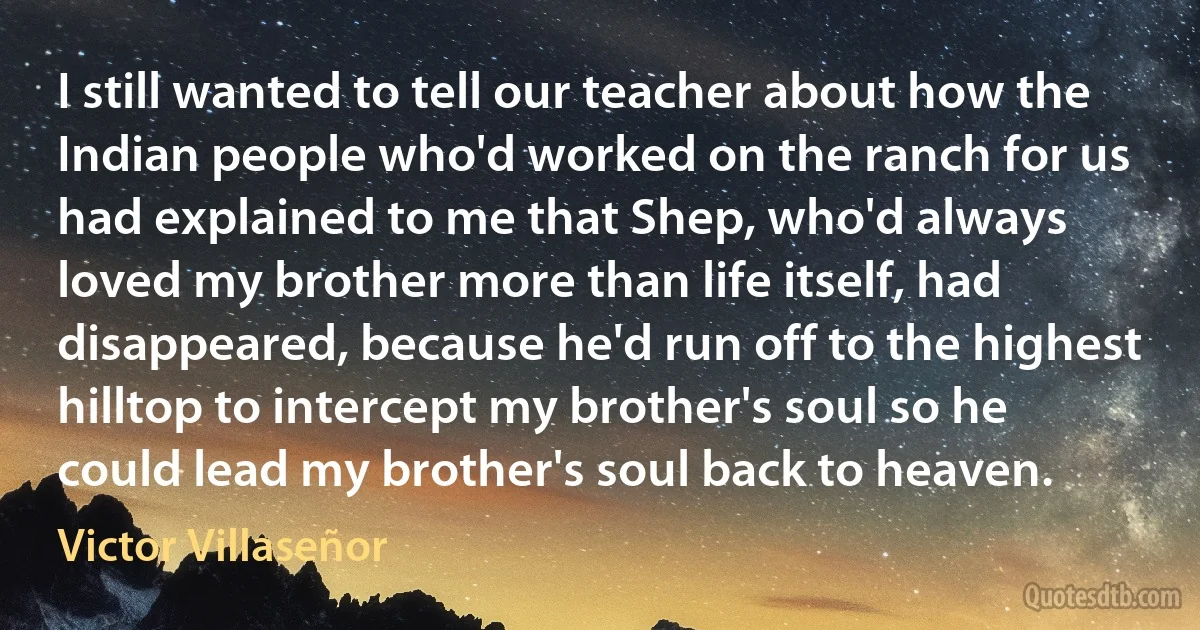 I still wanted to tell our teacher about how the Indian people who'd worked on the ranch for us had explained to me that Shep, who'd always loved my brother more than life itself, had disappeared, because he'd run off to the highest hilltop to intercept my brother's soul so he could lead my brother's soul back to heaven. (Victor Villaseñor)