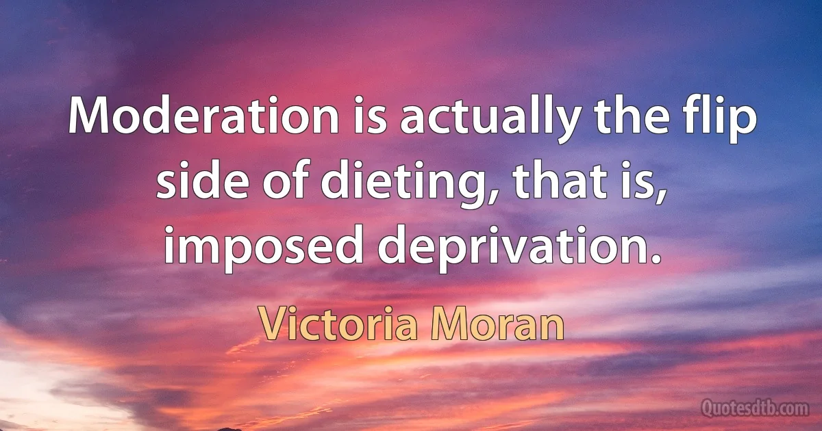 Moderation is actually the flip side of dieting, that is, imposed deprivation. (Victoria Moran)