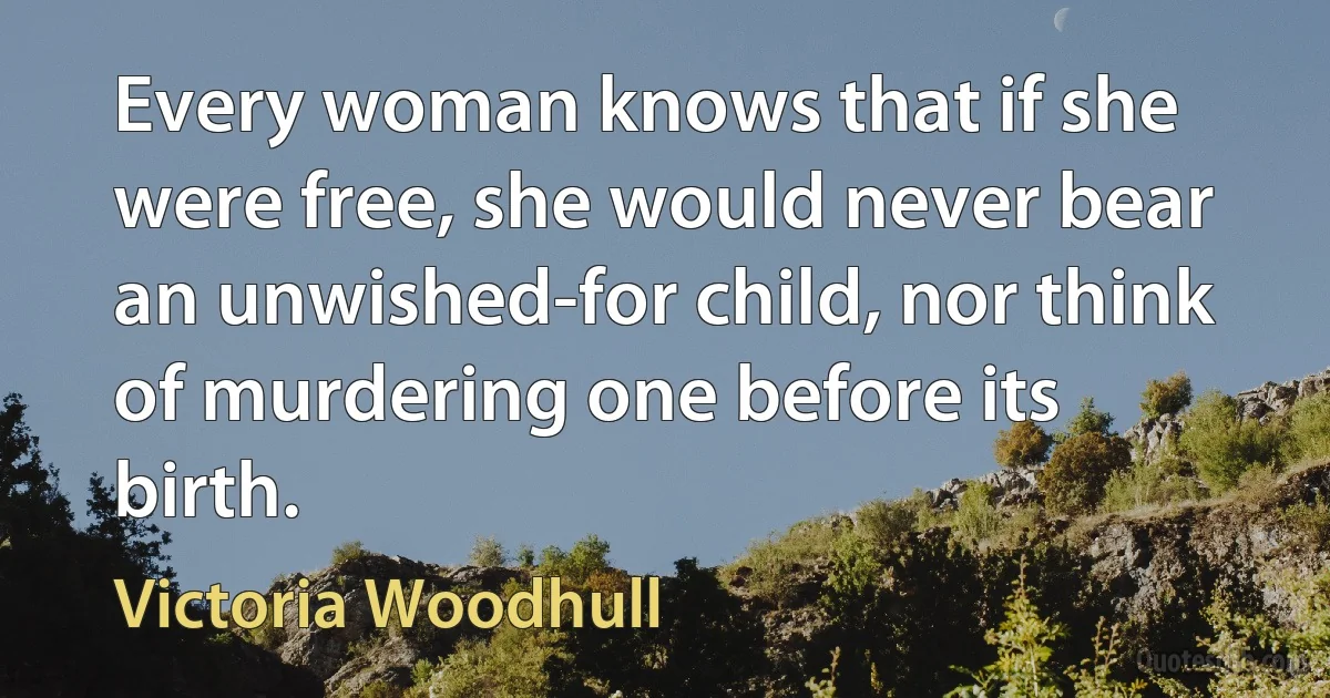 Every woman knows that if she were free, she would never bear an unwished-for child, nor think of murdering one before its birth. (Victoria Woodhull)