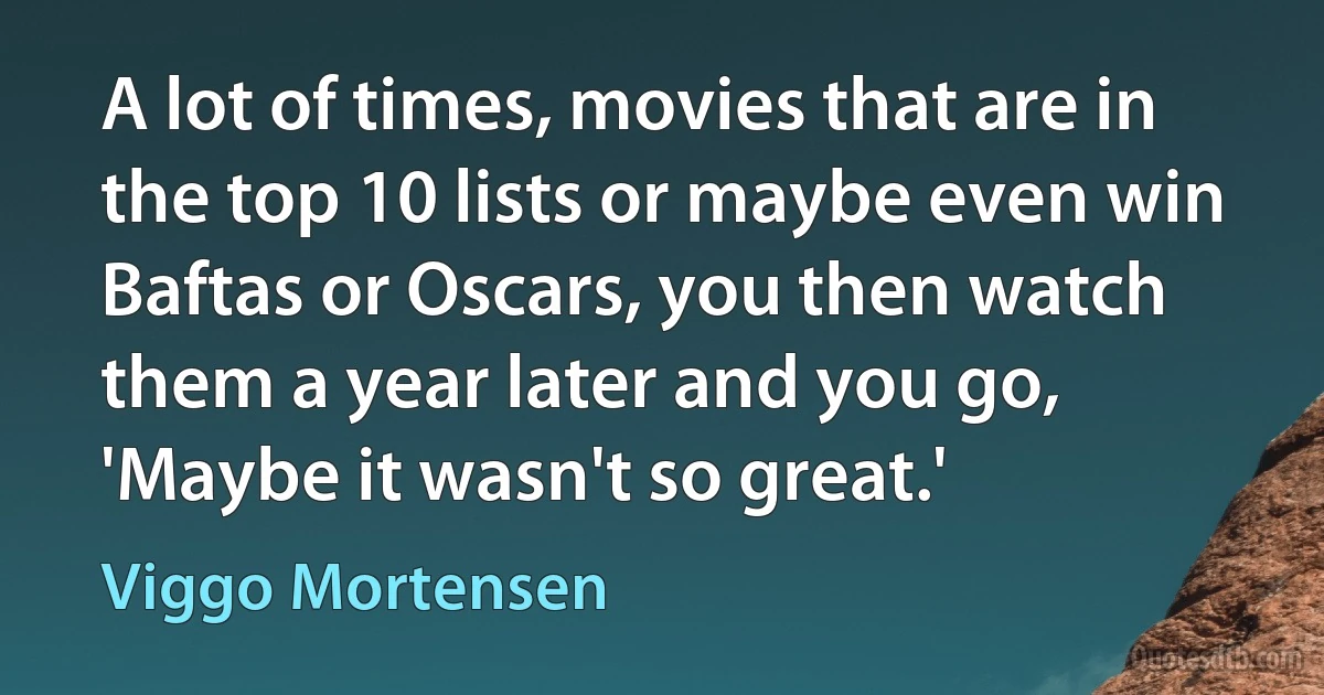 A lot of times, movies that are in the top 10 lists or maybe even win Baftas or Oscars, you then watch them a year later and you go, 'Maybe it wasn't so great.' (Viggo Mortensen)