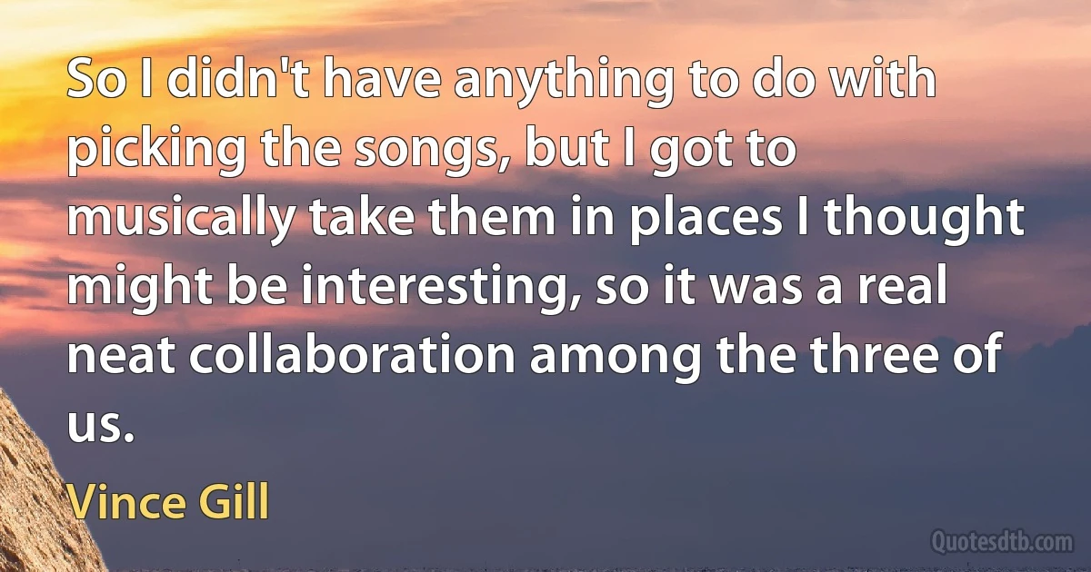 So I didn't have anything to do with picking the songs, but I got to musically take them in places I thought might be interesting, so it was a real neat collaboration among the three of us. (Vince Gill)