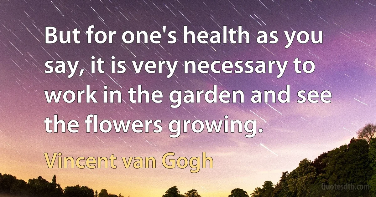 But for one's health as you say, it is very necessary to work in the garden and see the flowers growing. (Vincent van Gogh)