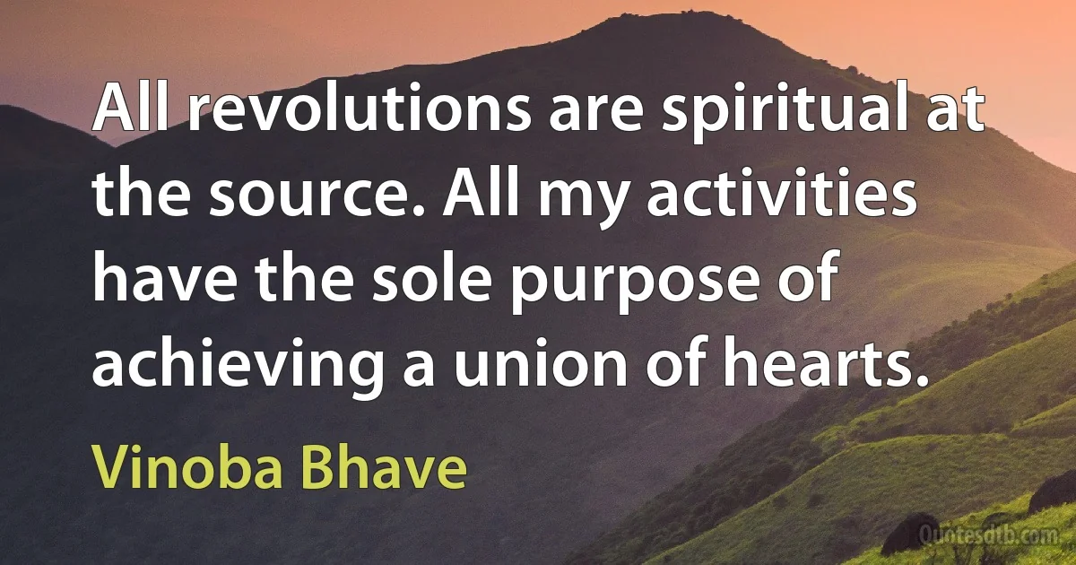 All revolutions are spiritual at the source. All my activities have the sole purpose of achieving a union of hearts. (Vinoba Bhave)