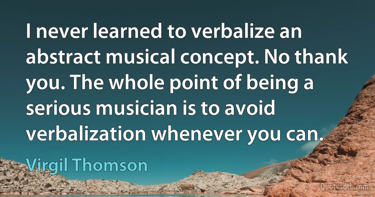 I never learned to verbalize an abstract musical concept. No thank you. The whole point of being a serious musician is to avoid verbalization whenever you can. (Virgil Thomson)