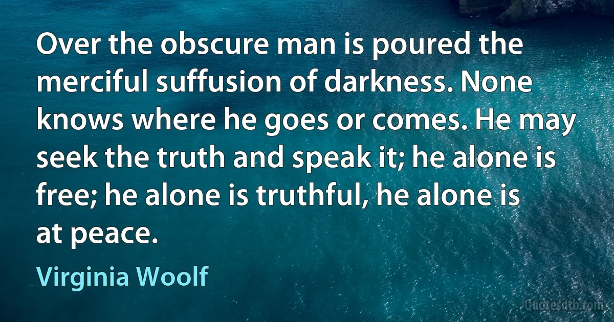 Over the obscure man is poured the merciful suffusion of darkness. None knows where he goes or comes. He may seek the truth and speak it; he alone is free; he alone is truthful, he alone is at peace. (Virginia Woolf)