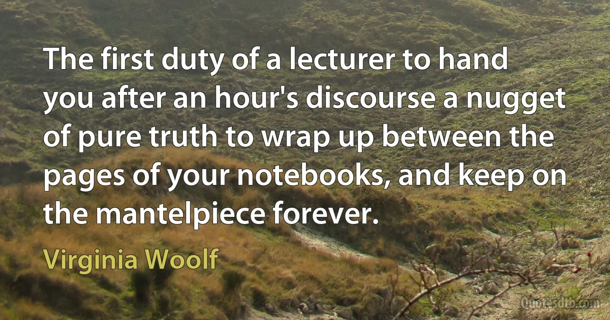 The first duty of a lecturer to hand you after an hour's discourse a nugget of pure truth to wrap up between the pages of your notebooks, and keep on the mantelpiece forever. (Virginia Woolf)