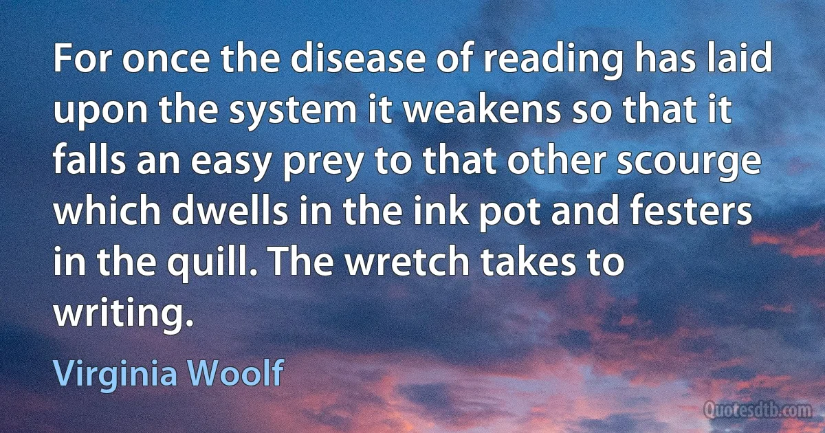 For once the disease of reading has laid upon the system it weakens so that it falls an easy prey to that other scourge which dwells in the ink pot and festers in the quill. The wretch takes to writing. (Virginia Woolf)