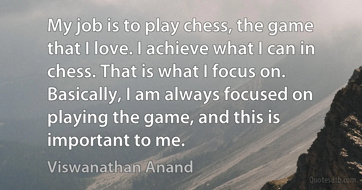 My job is to play chess, the game that I love. I achieve what I can in chess. That is what I focus on. Basically, I am always focused on playing the game, and this is important to me. (Viswanathan Anand)