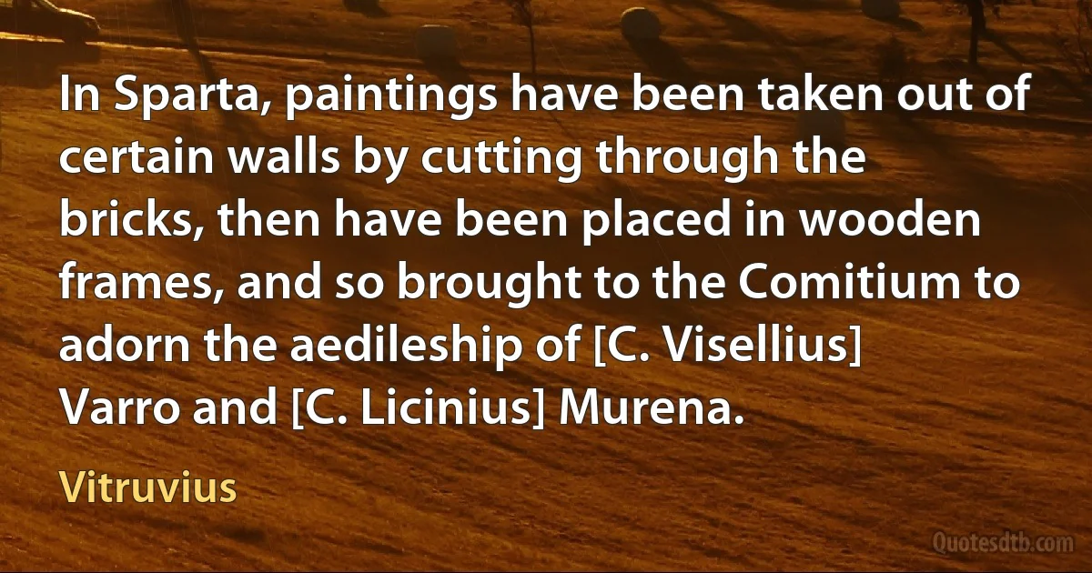 In Sparta, paintings have been taken out of certain walls by cutting through the bricks, then have been placed in wooden frames, and so brought to the Comitium to adorn the aedileship of [C. Visellius] Varro and [C. Licinius] Murena. (Vitruvius)