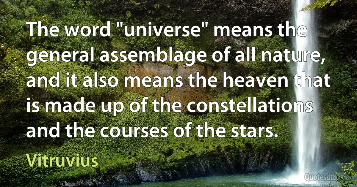 The word "universe" means the general assemblage of all nature, and it also means the heaven that is made up of the constellations and the courses of the stars. (Vitruvius)