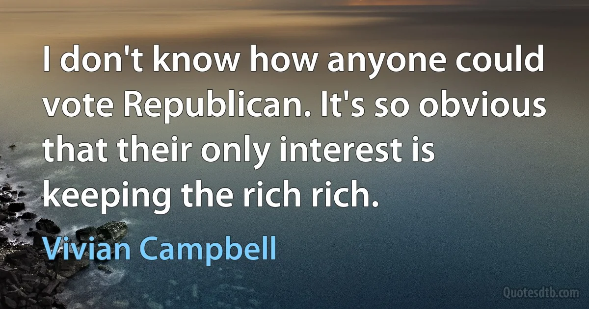 I don't know how anyone could vote Republican. It's so obvious that their only interest is keeping the rich rich. (Vivian Campbell)