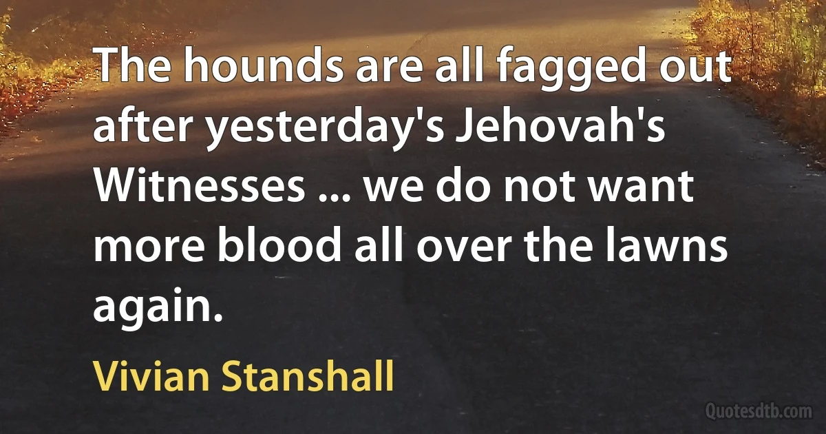 The hounds are all fagged out after yesterday's Jehovah's Witnesses ... we do not want more blood all over the lawns again. (Vivian Stanshall)