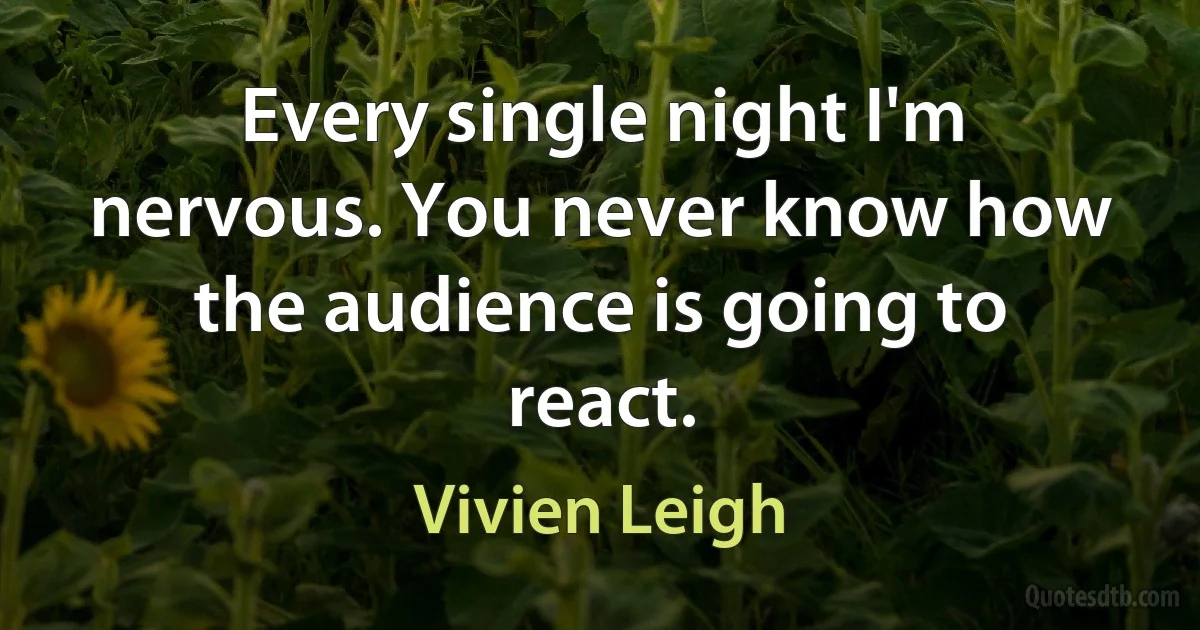 Every single night I'm nervous. You never know how the audience is going to react. (Vivien Leigh)