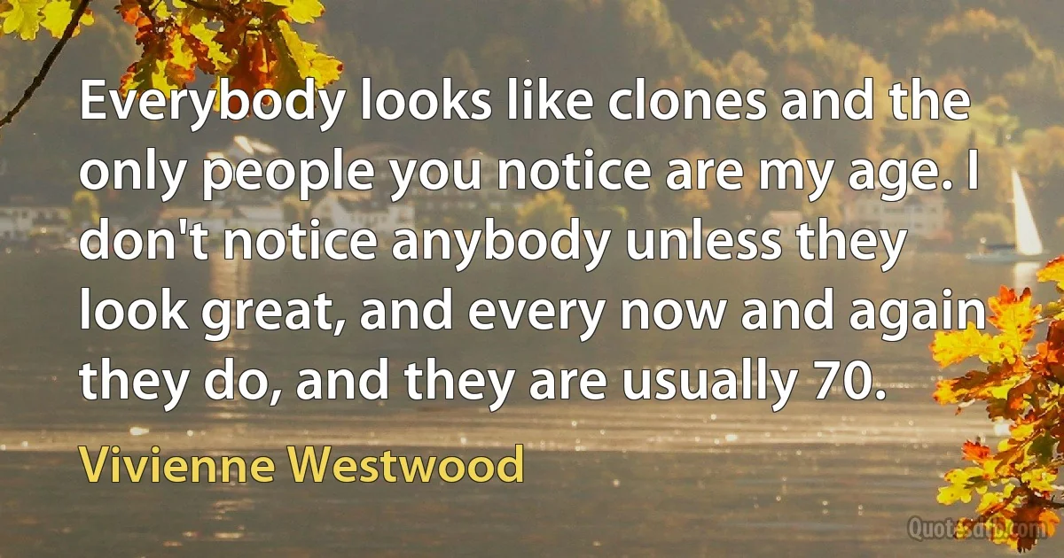 Everybody looks like clones and the only people you notice are my age. I don't notice anybody unless they look great, and every now and again they do, and they are usually 70. (Vivienne Westwood)