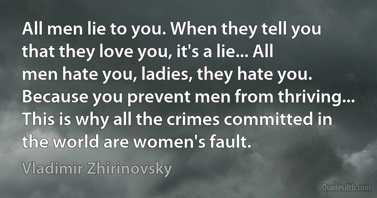 All men lie to you. When they tell you that they love you, it's a lie... All men hate you, ladies, they hate you. Because you prevent men from thriving... This is why all the crimes committed in the world are women's fault. (Vladimir Zhirinovsky)