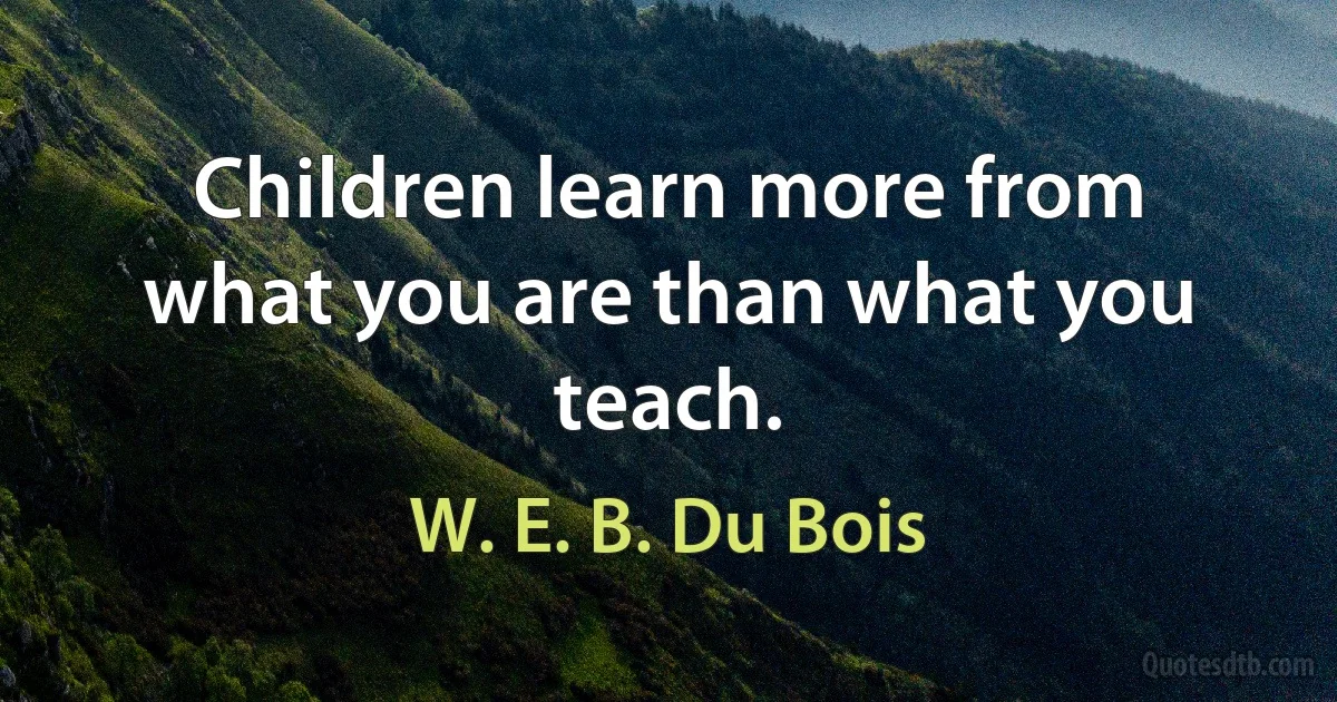 Children learn more from what you are than what you teach. (W. E. B. Du Bois)