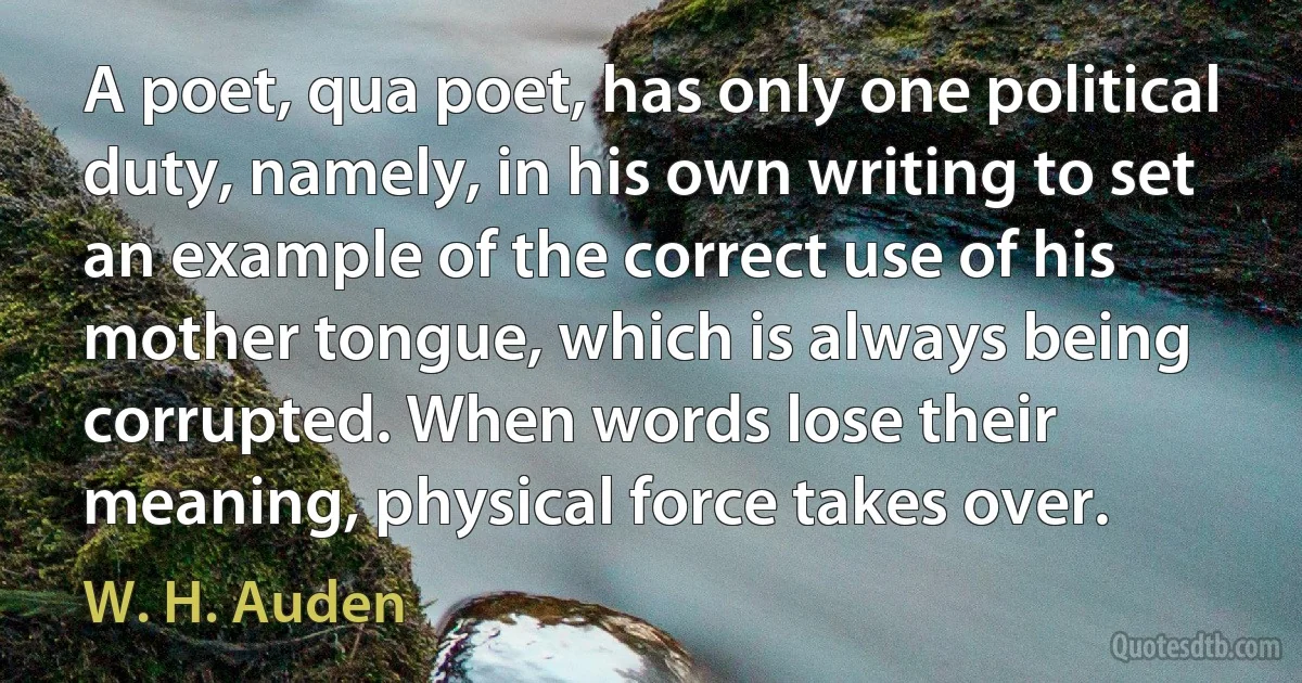 A poet, qua poet, has only one political duty, namely, in his own writing to set an example of the correct use of his mother tongue, which is always being corrupted. When words lose their meaning, physical force takes over. (W. H. Auden)