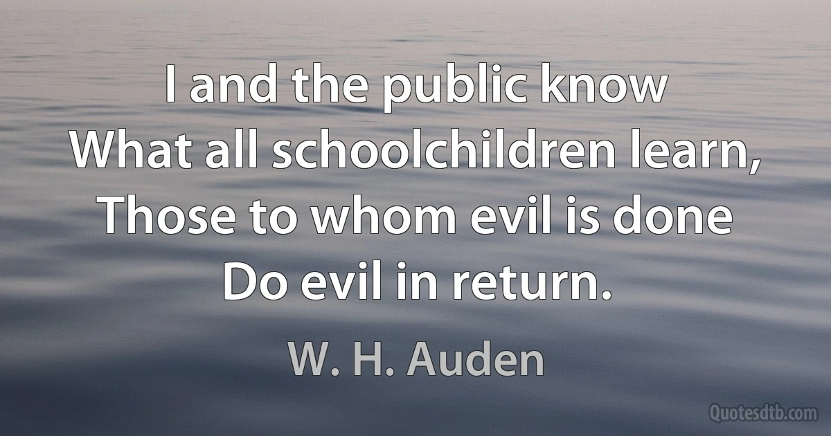 I and the public know
What all schoolchildren learn,
Those to whom evil is done
Do evil in return. (W. H. Auden)