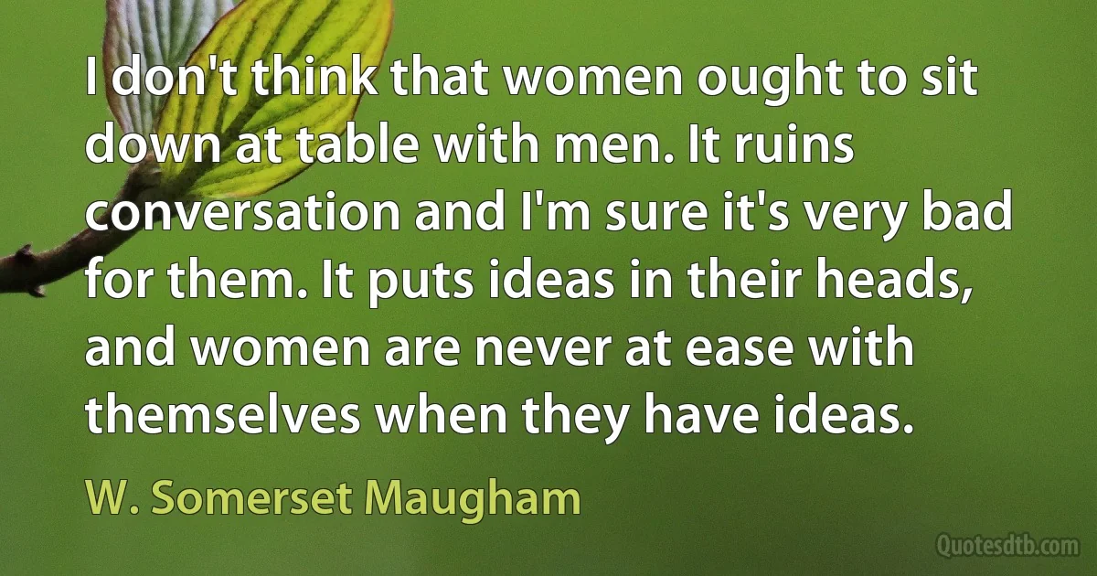 I don't think that women ought to sit down at table with men. It ruins conversation and I'm sure it's very bad for them. It puts ideas in their heads, and women are never at ease with themselves when they have ideas. (W. Somerset Maugham)