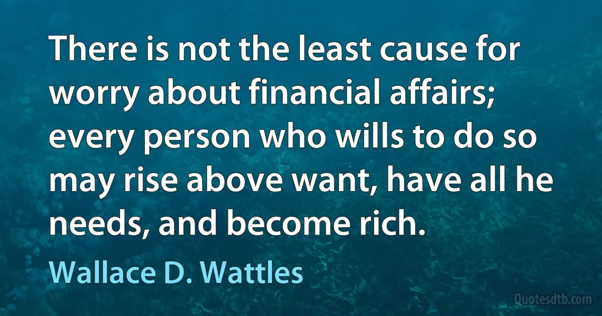 There is not the least cause for worry about financial affairs; every person who wills to do so may rise above want, have all he needs, and become rich. (Wallace D. Wattles)